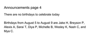 Announcements page 4
There are no birthdays to celebrate today
Birthdays from August 5 to August 9 are Jake H, Breyson P,
Alexis A, Sarai T, Diya P, Michelle B, Wesley K, Nash C, and
Mya C.
 