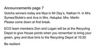 Announcements page 7
Gotcha winners today are Mya in Mr Day’s, Nathan H. in Mrs.
Symes/Sickle’s and Ava in Mrs. Halupka, Mrs. Martin
Please come down at first break.
ECO team members Zion and Logan will be at the Recycling
Depot to give House points when you remember to bring your
green, grey and blue bins to the Recycling Depot at 10:20
Be resilient
 