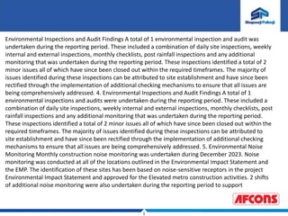 1
Environmental Inspections and Audit Findings A total of 1 environmental inspection and audit was
undertaken during the reporting period. These included a combination of daily site inspections, weekly
internal and external inspections, monthly checklists, post rainfall inspections and any additional
monitoring that was undertaken during the reporting period. These inspections identified a total of 2
minor issues all of which have since been closed out within the required timeframes. The majority of
issues identified during these inspections can be attributed to site establishment and have since been
rectified through the implementation of additional checking mechanisms to ensure that all issues are
being comprehensively addressed. 4. Environmental Inspections and Audit Findings A total of 1
environmental inspections and audits were undertaken during the reporting period. These included a
combination of daily site inspections, weekly internal and external inspections, monthly checklists, post
rainfall inspections and any additional monitoring that was undertaken during the reporting period.
These inspections identified a total of 2 minor issues all of which have since been closed out within the
required timeframes. The majority of issues identified during these inspections can be attributed to
site establishment and have since been rectified through the implementation of additional checking
mechanisms to ensure that all issues are being comprehensively addressed. 5. Environmental Noise
Monitoring Monthly construction noise monitoring was undertaken during December 2023. Noise
monitoring was conducted at all of the locations outlined in the Environmental Impact Statement and
the EMP. The identification of these sites has been based on noise-sensitive receptors in the project
Environmental Impact Statement and approved for the Elevated metro construction activities. 2 shifts
of additional noise monitoring were also undertaken during the reporting period to support
 
