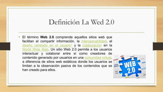 Definición La Wed 2.0
• El término Web 2.0 comprende aquellos sitios web que
facilitan el compartir información, la interoperabilidad, el
diseño centrado en el usuario1 y la colaboración en la
World Wide Web. Un sitio Web 2.0 permite a los usuarios
interactuar y colaborar entre sí como creadores de
contenido generado por usuarios en una comunidad virtual,
a diferencia de sitios web estáticos donde los usuarios se
limitan a la observación pasiva de los contenidos que se
han creado para ellos.
 