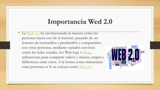 Importancia Wed 2.0
• La Web 2.o ha revolucionado la manera como las
personas hacen uso de la internet, pasando de ser
lectores de contenidos a producirlos y compartirlos
con otras personas, mediante variados servicios
como las redes sociales, los Web logs o blogs,
aplicaciones para compartir videos y música, mapas y
bibliotecas entre otros. A la forma como interactúan
estas personas es lo se conoce como Web 2.0.
 