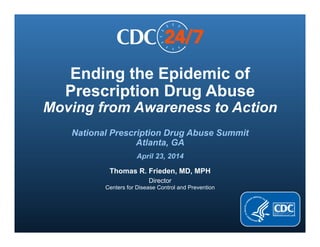 Ending the Epidemic of
Prescription Drug Abuse
Moving from Awareness to Action
National Prescription Drug Abuse Summit
Atlanta, GA
April 23, 2014
Thomas R. Frieden, MD, MPH
Director
Centers for Disease Control and Prevention
 
