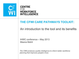THE CFWI CARE PATHWAYS TOOLKIT:
An introduction to the tool and its benefits
IHWC conference – May 2013
Meena Mahil
The CfWI produces quality intelligence to inform better workforce
planning that improves people’s lives
 