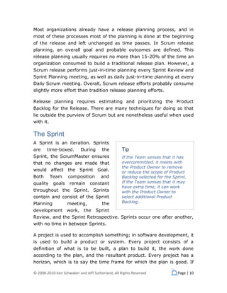 Most organizations already have a release planning process, and in
most of these processes most of the planning is done at the beginning
of the release and left unchanged as time passes. In Scrum release
planning, an overall goal and probable outcomes are defined. This
release planning usually requires no more than 15-20% of the time an
organization consumed to build a traditional release plan. However, a
Scrum release performs just-in-time planning every Sprint Review and
Sprint Planning meeting, as well as daily just-in-time planning at every
Daily Scrum meeting. Overall, Scrum release efforts probably consume
slightly more effort than tradition release planning efforts.

Release planning requires estimating and prioritizing the Product
Backlog for the Release. There are many techniques for doing so that
lie outside the purview of Scrum but are nonetheless useful when used
with it.

The Sprint
A Sprint is an iteration. Sprints
are    time-boxed.          During     the        Tip
Sprint, the ScrumMaster ensures                   If the Team senses that it has
that no changes are made that                     overcommitted, it meets with
                                                  the Product Owner to remove
would affect        the     Sprint   Goal.        or reduce the scope of Product
Both       Team     composition        and        Backlog selected for the Sprint.
quality     goals    remain     constant          If the Team senses that it may
                                                  have extra time, it can work
throughout the Sprint. Sprints                    with the Product Owner to
contain and consist of the Sprint                 select additional Product
Planning            meeting,           the        Backlog.

development         work,    the     Sprint
Review, and the Sprint Retrospective. Sprints occur one after another,
with no time in between Sprints.

A project is used to accomplish something; in software development, it
is used to build a product or system. Every project consists of a
definition of what is to be built, a plan to build it, the work done
according to the plan, and the resultant product. Every project has a
horizon, which is to say the time frame for which the plan is good. If

© 2008-2010 Ken Schwaber and Jeff Sutherland, All Rights Reserved            Page | 10
 