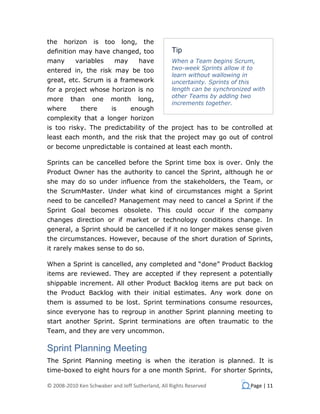 the    horizon    is    too    long,    the
definition may have changed, too                  Tip
many       variables       may         have       When a Team begins Scrum,
entered in, the risk may be too                   two-week Sprints allow it to
                                                  learn without wallowing in
great, etc. Scrum is a framework                  uncertainty. Sprints of this
for a project whose horizon is no                 length can be synchronized with
                                                  other Teams by adding two
more     than     one    month         long,
                                                  increments together.
where        there        is      enough
complexity that a longer horizon
is too risky. The predictability of the project has to be controlled at
least each month, and the risk that the project may go out of control
or become unpredictable is contained at least each month.

Sprints can be cancelled before the Sprint time box is over. Only the
Product Owner has the authority to cancel the Sprint, although he or
she may do so under influence from the stakeholders, the Team, or
the ScrumMaster. Under what kind of circumstances might a Sprint
need to be cancelled? Management may need to cancel a Sprint if the
Sprint Goal becomes obsolete. This could occur if the company
changes direction or if market or technology conditions change. In
general, a Sprint should be cancelled if it no longer makes sense given
the circumstances. However, because of the short duration of Sprints,
it rarely makes sense to do so.

When a Sprint is cancelled, any completed and “done” Product Backlog
items are reviewed. They are accepted if they represent a potentially
shippable increment. All other Product Backlog items are put back on
the Product Backlog with their initial estimates. Any work done on
them is assumed to be lost. Sprint terminations consume resources,
since everyone has to regroup in another Sprint planning meeting to
start another Sprint. Sprint terminations are often traumatic to the
Team, and they are very uncommon.

Sprint Planning Meeting
The Sprint Planning meeting is when the iteration is planned. It is
time-boxed to eight hours for a one month Sprint. For shorter Sprints,

© 2008-2010 Ken Schwaber and Jeff Sutherland, All Rights Reserved           Page | 11
 