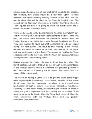 allocate proportionately less of the total Sprint length to this meeting
(for example, two weeks would be a four-hour Sprint Planning
Meeting). The Sprint Planning Meeting consists of two parts. The first
part is when what will be done in the Sprint is decided upon. The
second part (a four-hour time-box for a monthly Sprint) is when the
Team figures out how it is going to build this functionality into a
product increment during the Sprint.

There are two parts to the Sprint Planning Meeting: the “What?” part
and the “How?” part. Some Scrum Teams combine the two. In the first
part, the Scrum Team addresses the question of “What?” Here, the
Product Owner presents the top priority Product Backlog to the Team.
They work together to figure out what functionality is to be developed
during the next Sprint. The input to this meeting is the Product
Backlog, the latest increment of product, the capacity of the Team,
and past performance of the Team. The amount of backlog the Team
selects is solely up to the Team. Only the Team can assess what it can
accomplish over the upcoming Sprint.

Having selected the Product Backlog, a Sprint Goal is crafted. The
Sprint Goal is an objective that will be met through the implementation
of the Product Backlog. This is a statement that provides guidance to
the Team on why it is building the increment. The Sprint Goal is a
subset of the release goal.

The reason for having a Sprint Goal is to give the Team some wiggle
room regarding the functionality. For example, the goal for the above
Sprint could also be: “Automate the client account modification
functionality through a secure, recoverable transaction middleware
capability.” As the Team works, it keeps this goal in mind. In order to
satisfy the goal, it implements the functionality and technology. If the
work turns out to be harder than the Team had expected, then the
Team     collaborates      with     the   Product      Owner        and   only   partially
implement the functionality.




© 2008-2010 Ken Schwaber and Jeff Sutherland, All Rights Reserved                 Page | 12
 