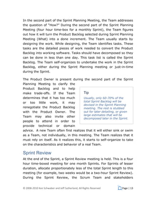 In the second part of the Sprint Planning Meeting, the Team addresses
the question of “How?” During the second part of the Sprint Planning
Meeting (four hour time-box for a monthly Sprint), the Team figures
out how it will turn the Product Backlog selected during Sprint Planning
Meeting (What) into a done increment. The Team usually starts by
designing the work. While designing, the Team identifies tasks. These
tasks are the detailed pieces of work needed to convert the Product
Backlog into working software. Tasks should have decomposed so they
can be done in less than one day. This task list is called the Sprint
Backlog. The Team self-organizes to undertake the work in the Sprint
Backlog, either during the Sprint Planning meeting or just-in-time
during the Sprint.

The Product Owner is present during the second part of the Sprint
Planning Meeting to clarify the
Product     Backlog      and     to   help
make trade-offs. If the Team                      Tip
determines that it has too much                   Usually, only 60-70% of the
or    too    little   work,      it   may         total Sprint Backlog will be
                                                  devised in the Sprint Planning
renegotiate the Product Backlog                   meeting. The rest is stubbed
with the      Product      Owner.      The        out for later detailing, or given
                                                  large estimates that will be
Team      may     also     invite     other
                                                  decomposed later in the Sprint.
people to attend in order to
provide      technical      or      domain
advice. A new Team often first realizes that it will either sink or swim
as a Team, not individually, in this meeting. The Team realizes that it
must rely on itself. As it realizes this, it starts to self-organize to take
on the characteristics and behavior of a real Team.

Sprint Review
At the end of the Sprint, a Sprint Review meeting is held. This is a four
hour time-boxed meeting for one month Sprints. For Sprints of lesser
duration, allocate proportionately less of the total Sprint length to this
meeting (for example, two weeks would be a two-hour Sprint Review).
During      the   Sprint    Review,      the   Scrum      Team      and   stakeholders


© 2008-2010 Ken Schwaber and Jeff Sutherland, All Rights Reserved              Page | 13
 