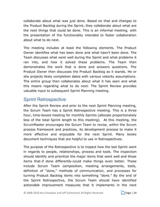 collaborate about what was just done. Based on that and changes to
the Product Backlog during the Sprint, they collaborate about what are
the next things that could be done. This is an informal meeting, with
the presentation of the functionality intended to foster collaboration
about what to do next.

The meeting includes at least the following elements. The Product
Owner identifies what has been done and what hasn’t been done. The
Team discusses what went well during the Sprint and what problems it
ran into, and how it solved these problems. The Team then
demonstrates the work that is done and answers questions. The
Product Owner then discusses the Product Backlog as it stands. He or
she projects likely completion dates with various velocity assumptions.
The entire group then collaborates about what it has seen and what
this means regarding what to do next. The Sprint Review provides
valuable input to subsequent Sprint Planning meeting.

Sprint Retrospective
After the Sprint Review and prior to the next Sprint Planning meeting,
the Scrum Team has a Sprint Retrospective meeting. This is a three
hour, time-boxed meeting for monthly Sprints (allocate proportionately
less of the total Sprint length to this meeting). At this meeting, the
ScrumMaster encourages the Scrum Team to revise, within the Scrum
process framework and practices, its development process to make it
more effective and enjoyable for the next Sprint. Many books
document techniques that are helpful to use in Retrospectives.

The purpose of the Retrospective is to inspect how the last Sprint went
in regards to people, relationships, process and tools. The inspection
should identify and prioritize the major items that went well and those
items that-if done differently-could make things even better. These
include Scrum Team composition, meeting arrangements, tools,
definition of “done,” methods of communication, and processes for
turning Product Backlog items into something “done.” By the end of
the Sprint Retrospective, the Scrum Team should have identified
actionable improvement measures that it implements in the next

© 2008-2010 Ken Schwaber and Jeff Sutherland, All Rights Reserved   Page | 14
 