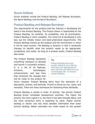 Scrum Artifacts
Scrum Artifacts include the Product Backlog, the Release Burndown,
the Sprint Backlog, and the Sprint Burndown.

Product Backlog and Release Burndown
The requirements for the product that the Team(s) is developing are
listed in the Product Backlog. The Product Owner is responsible for the
Product Backlog, its contents, its availability, and its prioritization.
Product Backlog is never complete. The initial cut at developing it only
lays out the initially known and best-understood requirements. The
Product Backlog evolves as the product and the environment in which
it will be used evolves. The Backlog is dynamic in that it constantly
changes to identify what the product needs to be appropriate,
competitive, and useful. As long as a product exists, Product Backlog
also exists.

The Product Backlog represents
                                                  Tip
everything necessary to develop
                                                  Product Backlog items are
and launch a successful product.                  usually stated as User Stories.
It   is   a    list   of   all    features,       Use Cases are appropriate as
functions,                 technologies,          well, but they are better for use
                                                  in developing life- or mission-
enhancements,          and       bug   fixes      critical software.
that constitute the changes that
will be made to the product for
future releases. Product Backlog items have the attributes of a
description, priority, and estimate. Priority is driven by risk, value, and
necessity. There are many techniques for assessing these attributes.

Product Backlog is sorted in order of priority. Top priority Product
Backlog drives immediate development activities. The higher the
priority, the more urgent it is, the more it has been thought about, and
the more consensus there is regarding its value. Higher priority
backlog is clearer and has more detailed information than lower
priority backlog. Better estimates are made based on the greater



© 2008-2010 Ken Schwaber and Jeff Sutherland, All Rights Reserved             Page | 16
 