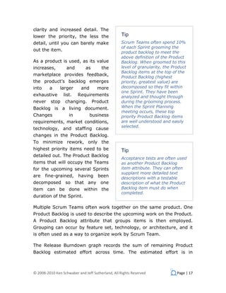 clarity and increased detail. The
lower the priority, the less the                  Tip
detail, until you can barely make                 Scrum Teams often spend 10%
                                                  of each Sprint grooming the
out the item.
                                                  product backlog to meet the
                                                  above definition of the Product
As a product is used, as its value                Backlog. When groomed to this
increases,         and        as       the        level of granularity, the Product
                                                  Backlog items at the top of the
marketplace provides feedback,
                                                  Product Backlog (highest
the product’s backlog emerges                     priority, greatest value) are
into     a     larger      and       more         decomposed so they fit within
                                                  one Sprint. They have been
exhaustive       list.   Requirements             analyzed and thought through
never     stop    changing.        Product        during the grooming process.
Backlog is a living document.                     When the Sprint Planning
                                                  meeting occurs, these top
Changes             in           business         priority Product Backlog items
requirements, market conditions,                  are well understood and easily
                                                  selected.
technology, and staffing cause
changes in the Product Backlog.
To minimize rework, only the
highest priority items need to be                 Tip
detailed out. The Product Backlog
                                                  Acceptance tests are often used
items that will occupy the Teams                  as another Product Backlog
for the upcoming several Sprints                  item attribute. They can often
                                                  supplant more detailed text
are    fine-grained,      having     been         descriptions with a testable
decomposed so that any one                        description of what the Product
item can be done within the                       Backlog item must do when
                                                  completed.
duration of the Sprint.

Multiple Scrum Teams often work together on the same product. One
Product Backlog is used to describe the upcoming work on the Product.
A Product Backlog attribute that groups items is then employed.
Grouping can occur by feature set, technology, or architecture, and it
is often used as a way to organize work by Scrum Team.

The Release Burndown graph records the sum of remaining Product
Backlog estimated effort across time. The estimated effort is in



© 2008-2010 Ken Schwaber and Jeff Sutherland, All Rights Reserved             Page | 17
 