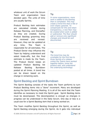 whatever unit of work the Scrum
Team        and     organization        have      Tip
decided upon. The units of time                   In some organizations, more
                                                  work is added to the backlog
are usually Sprints.                              than is completed. This may
                                                  create a trend line that is flat or
Product Backlog item estimates                    even slopes upwards. To
are    calculated      initially    during        compensate for this and retain
                                                  transparency, a new floor may
Release Planning, and thereafter                  be created when work is added
as    they    are     created.      During        or subtracted. The floor should
Product Backlog grooming they                     add or remove only significant
                                                  changes and should be well
are     reviewed        and        revised.       documented.
However, they can be updated at
any      time.       The      Team        is
responsible for all estimates. The
Product Owner may influence the
                                                  Tip
Team by helping understand and
                                                  The trend line may be
select trade-offs, but the final                  unreliable for the first two to
estimate is made by the Team.                     three Sprints of a release
The Product Owner keeps an                        unless the Teams have worked
                                                  together before, know the
updated       Product       Backlog      list     product well, and understand
Release           Backlog     Burndown            the underlying technology.
posted at all times. A trend line
can    be    drawn     based       on    the
change in remaining work.

Sprint Backlog and Sprint Burndown
The Sprint Backlog consists of the tasks the Team performs to turn
Product Backlog items into a “done” increment. Many are developed
during the Sprint Planning Meeting. It is all of the work that the Team
identifies as necessary to meet the Sprint goal. Sprint Backlog items
must be decomposed. The decomposition is enough so changes in
progress can be understood in the Daily Scrum. One day or less is a
usual size for a Sprint Backlog item that is being worked on.

The Team modifies Sprint Backlog throughout the Sprint, as well as
Sprint Backlog emerging during the Sprint. As it gets into individual

© 2008-2010 Ken Schwaber and Jeff Sutherland, All Rights Reserved              Page | 18
 