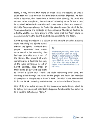 tasks, it may find out that more or fewer tasks are needed, or that a
given task will take more or less time than had been expected. As new
work is required, the Team adds it to the Sprint Backlog. As tasks are
worked on or completed, the estimated remaining work for each task
is updated. When tasks are deemed unnecessary, they are removed.
Only the Team can change its Sprint Backlog during a Sprint. Only the
Team can change the contents or the estimates. The Sprint Backlog is
a highly visible, real time picture of the work that the Team plans to
accomplish during the Sprint, and it belongs solely to the Team.

Sprint Backlog Burndown is a graph of the amount of Sprint Backlog
work remaining in a Sprint across
time in the Sprint. To create this
                                                  Tip
graph,     determine       how      much
work remains by summing the                       Whenever possible, hand draw
                                                  the burndown chart on a big
backlog estimates every day of                    sheet of paper displayed in the
the Sprint. The amount of work                    Team's work area. Teams are
                                                  more likely to see a big, visible
remaining for a Sprint is the sum
                                                  chart than they are to look at
of the work remaining for all of                  Sprint burndown chart in Excel
Sprint Backlog. Keep track of                     or a tool.
these sums by day and use them
to create a graph that shows the work remaining over time. By
drawing a line through the points on the graph, the Team can manage
its progress in completing a Sprint’s work. Duration is not considered
in Scrum. Work remaining and date are the only variables of interest.

One of Scrum's rules pertains to the purpose of each Sprint, which is
to deliver increments of potentially shippable functionality that adheres
to a working definition of “done.”




© 2008-2010 Ken Schwaber and Jeff Sutherland, All Rights Reserved              Page | 19
 