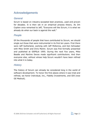 Acknowledgements
General
Scrum is based on industry-accepted best practices, used and proven
for decades. It is then set in an empirical process theory. As Jim
Coplien once remarked to Jeff, “Everyone will like Scrum; it is what we
already do when our back is against the wall.”

People

Of the thousands of people that have contributed to Scrum, we should
single out those that were instrumental in its first ten years. First there
were Jeff Sutherland, working with Jeff McKenna, and Ken Schwaber
with Mike Smith and Chris Martin. Scrum was first formally presented
and published at OOPSLA 1995. During the next five years, Mike
Beadle and Martine Devos made significant contributions. And then
everyone else, without whose help Scrum wouldn’t have been refined
into what it is today.

History

The history of Scrum can already be considered long in the world of
software development. To honor the first places where it was tried and
refined, we honor Individual, Inc., Fidelity Investments, and IDX (now
GE Medical).




© 2008-2010 Ken Schwaber and Jeff Sutherland, All Rights Reserved   Page | 2
 