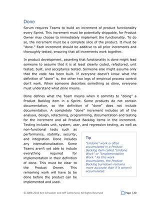 Done
Scrum requires Teams to build an increment of product functionality
every Sprint. This increment must be potentially shippable, for Product
Owner may choose to immediately implement the functionality. To do
so, the increment must be a complete slice of the product. It must be
“done.” Each increment should be additive to all prior increments and
thoroughly tested, ensuring that all increments work together.

In product development, asserting that functionality is done might lead
someone to assume that it is at least cleanly coded, refactored, unit
tested, built, and acceptance tested. Someone else might assume only
that the code has been built. If everyone doesn’t know what the
definition of “done” is, the other two legs of empirical process control
don’t work. When someone describes something as done, everyone
must understand what done means.

Done defines what the Team means when it commits to “doing” a
Product Backlog item in a Sprint. Some products do not contain
documentation,        so     the   definition     of    “done”      does   not   include
documentation. A completely “done” increment includes all of the
analysis, design, refactoring, programming, documentation and testing
for the increment and all Product Backlog items in the increment.
Testing includes unit, system, user, and regression testing, as well as
non-functional       tests     such     as
performance, stability, security,
and integration. Done includes                    Tip
any    internationalization.        Some          “Undone” work is often
                                                  accumulated in a Product
Teams aren’t yet able to include
                                                  Backlog item called “Undone
everything           required           for       Work” or “Implementation
implementation in their definition                Work.” As this work
                                                  accumulates, the Product
of done. This must be clear to                    Backlog burndown remains
the      Product       Owner.         This        more accurate than if it weren’t
remaining work will have to be                    accumulated.

done before the product can be
implemented and used.


© 2008-2010 Ken Schwaber and Jeff Sutherland, All Rights Reserved                Page | 20
 
