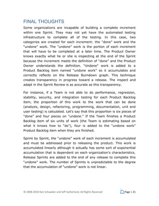 FINAL THOUGHTS
Some organizations are incapable of building a complete increment
within one Sprint. They may not yet have the automated testing
infrastructure to complete all of the testing. In this case, two
categories are created for each increment: the “done” work and the
“undone” work. The “undone” work is the portion of each increment
that will have to be completed at a later time. The Product Owner
knows exactly what he or she is inspecting at the end of the Sprint
because the increment meets the definition of “done” and the Product
Owner understands the definition. “Undone” work is added to a
Product Backlog item named “undone work” so it accumulates and
correctly reflects on the Release Burndown graph. This technique
creates transparency in progress toward a release. The inspect and
adapt in the Sprint Review is as accurate as this transparency.

For instance, if a Team is not able to do performance, regression,
stability, security, and integration testing for each Product Backlog
item, the proportion of this work to the work that can be done
(analysis, design, refactoring, programming, documentation, unit and
user testing) is calculated. Let’s say that this proportion is six pieces of
“done” and four pieces on “undone.” If the Team finishes a Product
Backlog item of six units of work (the Team is estimating based on
what it knows how to “do”), four is added to the “undone work”
Product Backlog item when they are finished.

Sprint by Sprint, the “undone” work of each increment is accumulated
and must be addressed prior to releasing the product. This work is
accumulated linearly although it actually has some sort of exponential
accumulation that is dependent on each organization’s characteristics.
Release Sprints are added to the end of any release to complete this
“undone” work. The number of Sprints is unpredictable to the degree
that the accumulation of “undone” work is not linear.




© 2008-2010 Ken Schwaber and Jeff Sutherland, All Rights Reserved   Page | 21
 