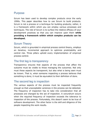 Purpose
Scrum has been used to develop complex products since the early
1990s. This paper describes how to use Scrum to build products.
Scrum is not a process or a technique for building products; rather, it
is a framework within which you can employ various processes and
techniques. The role of Scrum is to surface the relative efficacy of your
development practices so that you can improve upon them while
providing a framework within which complex products can be
developed.

Scrum Theory
Scrum, which is grounded in empirical process control theory, employs
an iterative, incremental approach to optimize predictability and
control risk. Three pillars uphold every implementation of empirical
process control.

The first leg is transparency
Transparency ensures that aspects of the process that affect the
outcome must be visible to those managing the outcomes. Not only
must these aspects be transparent, but also what is being seen must
be known. That is, when someone inspecting a process believes that
something is done; it must be equivalent to their definition of done.

The second leg is inspection
The various aspects of the process must be inspected frequently
enough so that unacceptable variances in the process can be detected.
The frequency of inspection has to take into consideration that all
processes are changed by the act of inspection. A conundrum occurs
when the required frequency of inspection exceeds the tolerance to
inspection of the process. Fortunately, this doesn’t seem to be true of
software development. The other factor is the skill and diligence of the
people inspecting the work results.




© 2008-2010 Ken Schwaber and Jeff Sutherland, All Rights Reserved   Page | 3
 