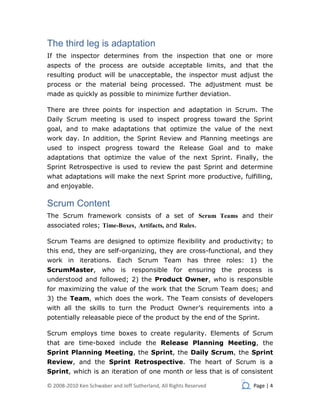 The third leg is adaptation
If the inspector determines from the inspection that one or more
aspects of the process are outside acceptable limits, and that the
resulting product will be unacceptable, the inspector must adjust the
process or the material being processed. The adjustment must be
made as quickly as possible to minimize further deviation.

There are three points for inspection and adaptation in Scrum. The
Daily Scrum meeting is used to inspect progress toward the Sprint
goal, and to make adaptations that optimize the value of the next
work day. In addition, the Sprint Review and Planning meetings are
used to inspect progress toward the Release Goal and to make
adaptations that optimize the value of the next Sprint. Finally, the
Sprint Retrospective is used to review the past Sprint and determine
what adaptations will make the next Sprint more productive, fulfilling,
and enjoyable.

Scrum Content
The Scrum framework consists of a set of Scrum Teams and their
associated roles; Time-Boxes, Artifacts, and Rules.

Scrum Teams are designed to optimize flexibility and productivity; to
this end, they are self-organizing, they are cross-functional, and they
work in iterations. Each Scrum Team has three roles: 1) the
ScrumMaster, who is responsible for ensuring the process is
understood and followed; 2) the Product Owner, who is responsible
for maximizing the value of the work that the Scrum Team does; and
3) the Team, which does the work. The Team consists of developers
with all the skills to turn the Product Owner’s requirements into a
potentially releasable piece of the product by the end of the Sprint.

Scrum employs time boxes to create regularity. Elements of Scrum
that are time-boxed include the Release Planning Meeting, the
Sprint Planning Meeting, the Sprint, the Daily Scrum, the Sprint
Review, and the Sprint Retrospective. The heart of Scrum is a
Sprint, which is an iteration of one month or less that is of consistent

© 2008-2010 Ken Schwaber and Jeff Sutherland, All Rights Reserved   Page | 4
 