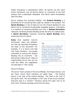 length throughout a development effort. All Sprints use the same
Scrum framework, and all Sprints deliver an increment of the final
product that is potentially releasable. One Sprint starts immediately
after the other.

Scrum employs four principal artifacts. The Product Backlog is a
prioritized list of everything that might be needed in the product. The
Sprint Backlog is a list of tasks to turn the Product Backlog for one
Sprint into an increment of potentially shippable product. A burndown
is a measure of remaining backlog over time. A Release Burndown
measures remaining Product Backlog across the time of a release plan.
A Sprint Burndown measures remaining Sprint Backlog items
across the time of a Sprint.

Rules      bind     together      Scrum’s
time-boxes, roles, and artifacts.
                                                    Tip
Its rules are described throughout
                                                    When rules are not stated, the
the body of this document. For
                                                    users of Scrum are expected
example, it is a Scrum rule that                    to figure out what to do. Don’t
only Team members - the people                      try to figure out a perfect
                                                    solution, because the problem
committed to turning the Product
                                                    usually changes quickly.
Backlog into an increment – can                     Instead, try something and
talk during a Daily Scrum. Ways of                  see how it works. The inspect-
                                                    and-adapt mechanisms of
implementing Scrum that are not                     Scrum’s empirical nature will
rules but rather are suggestions                    guide you.
are described in “Tips” boxes.

Scrum Roles
The Scrum Team consists of the ScrumMaster, the Product Owner, and
the Team. Scrum Team members are called “pigs.”                         The Product
Owner is the “pig” of the Product Backlog. The Team is the “pig” of
the Sprint work. The ScrumMaster is the “pig” of the Scrum process.
Everyone else is a “chicken.” Chickens cannot tell “pigs” how to do
their work. Chickens and pigs come from the story,




© 2008-2010 Ken Schwaber and Jeff Sutherland, All Rights Reserved              Page | 5
 