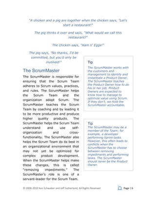 “A chicken and a pig are together when the chicken says, "Let's
                                      start a restaurant!"

         The pig thinks it over and says, "What would we call this
                                           restaurant?"

                          The chicken says, "Ham n' Eggs!"

      The pig says, "No thanks, I'd be
       committed, but you'd only be
                       involved!"                         Tip
                                                          The ScrumMaster works with
The ScrumMaster                                           the customers and
                                                          management to identify and
The ScrumMaster is responsible for                        instantiate a Product Owner.
ensuring        that     the    Scrum       Team          The ScrumMaster teaches
adheres to Scrum values, practices,                       the Product Owner how to do
                                                          his or her job. Product
and rules. The ScrumMaster helps                          Owners are expected to
the      Scrum           Team         and     the         know how to manage to
                                                          optimize value using Scrum.
organization           adopt     Scrum.       The
                                                          If they don’t, we hold the
ScrumMaster            teaches the          Scrum         ScrumMaster accountable.
Team by coaching and by leading it
to be more productive and produce
higher         quality        products.       The
ScrumMaster helps the Scrum Team                          Tip
understand             and           use     self-        The ScrumMaster may be a
                                                          member of the Team; for
organization               and              cross-
                                                          example, a developer
functionality. The ScrumMaster also                       performing Sprint tasks.
helps the Scrum Team do its best in                       However, this often leads to
                                                          conflicts when the
an organizational environment that                        ScrumMaster has to choose
may      not     yet     be     optimized      for        between removing
complex          product         development.             impediments and performing
                                                          tasks. The ScrumMaster
When the ScrumMaster helps make                           should never be the Product
these     changes,            this    is    called        Owner.
“removing          impediments.”              The
ScrumMaster’s role is one of a
servant-leader for the Scrum Team.

© 2008-2010 Ken Schwaber and Jeff Sutherland, All Rights Reserved                 Page | 6
 