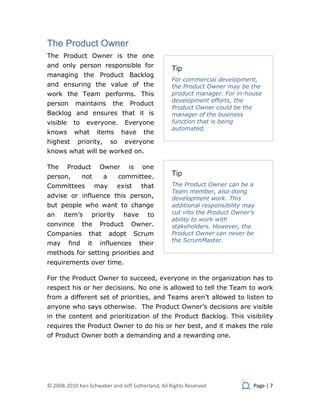 The Product Owner
The Product Owner is the one
and only person responsible for
                                                    Tip
managing the Product Backlog
                                                    For commercial development,
and ensuring the value of the                       the Product Owner may be the
work the Team performs. This                        product manager. For in-house
                                                    development efforts, the
person      maintains          the    Product
                                                    Product Owner could be the
Backlog and ensures that it is                      manager of the business
visible    to     everyone.          Everyone       function that is being
                                                    automated.
knows       what       items       have      the
highest      priority,        so     everyone
knows what will be worked on.

The       Product       Owner         is     one
person,          not      a        committee.       Tip
Committees             may      exist       that    The Product Owner can be a
                                                    Team member, also doing
advise or influence this person,                    development work. This
but people who want to change                       additional responsibility may
an    item’s        priority         have     to    cut into the Product Owner’s
                                                    ability to work with
convince         the    Product       Owner.        stakeholders. However, the
Companies          that       adopt     Scrum       Product Owner can never be
                                                    the ScrumMaster.
may       find    it    influences          their
methods for setting priorities and
requirements over time.

For the Product Owner to succeed, everyone in the organization has to
respect his or her decisions. No one is allowed to tell the Team to work
from a different set of priorities, and Teams aren’t allowed to listen to
anyone who says otherwise. The Product Owner’s decisions are visible
in the content and prioritization of the Product Backlog. This visibility
requires the Product Owner to do his or her best, and it makes the role
of Product Owner both a demanding and a rewarding one.




© 2008-2010 Ken Schwaber and Jeff Sutherland, All Rights Reserved               Page | 7
 