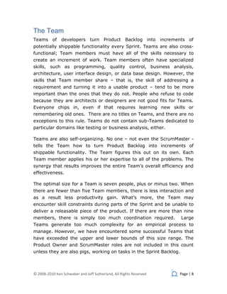 The Team
Teams of        developers turn Product             Backlog         into   increments of
potentially shippable functionality every Sprint. Teams are also cross-
functional; Team members must have all of the skills necessary to
create an increment of work. Team members often have specialized
skills, such as programming, quality control, business analysis,
architecture, user interface design, or data base design. However, the
skills that Team member share – that is, the skill of addressing a
requirement and turning it into a usable product – tend to be more
important than the ones that they do not. People who refuse to code
because they are architects or designers are not good fits for Teams.
Everyone chips in, even if that requires learning new skills or
remembering old ones. There are no titles on Teams, and there are no
exceptions to this rule. Teams do not contain sub-Teams dedicated to
particular domains like testing or business analysis, either.

Teams are also self-organizing. No one – not even the ScrumMaster -
tells the Team how to turn Product Backlog into increments of
shippable functionality. The Team figures this out on its own. Each
Team member applies his or her expertise to all of the problems. The
synergy that results improves the entire Team’s overall efficiency and
effectiveness.

The optimal size for a Team is seven people, plus or minus two. When
there are fewer than five Team members, there is less interaction and
as a result less productivity gain. What’s more, the Team may
encounter skill constraints during parts of the Sprint and be unable to
deliver a releasable piece of the product. If there are more than nine
members, there is simply too much coordination required.                           Large
Teams generate too much complexity for an empirical process to
manage. However, we have encountered some successful Teams that
have exceeded the upper and lower bounds of this size range. The
Product Owner and ScrumMaster roles are not included in this count
unless they are also pigs, working on tasks in the Sprint Backlog.



© 2008-2010 Ken Schwaber and Jeff Sutherland, All Rights Reserved                 Page | 8
 