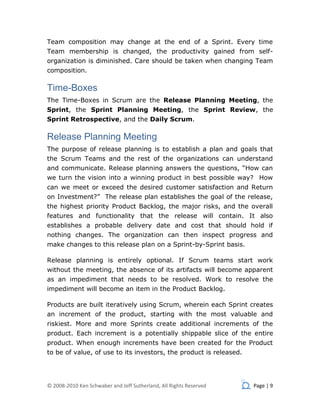 Team composition may change at the end of a Sprint. Every time
Team membership is changed, the productivity gained from self-
organization is diminished. Care should be taken when changing Team
composition.

Time-Boxes
The Time-Boxes in Scrum are the Release Planning Meeting, the
Sprint, the Sprint Planning Meeting, the Sprint Review, the
Sprint Retrospective, and the Daily Scrum.

Release Planning Meeting
The purpose of release planning is to establish a plan and goals that
the Scrum Teams and the rest of the organizations can understand
and communicate. Release planning answers the questions, “How can
we turn the vision into a winning product in best possible way? How
can we meet or exceed the desired customer satisfaction and Return
on Investment?” The release plan establishes the goal of the release,
the highest priority Product Backlog, the major risks, and the overall
features and functionality that the release will contain. It also
establishes a probable delivery date and cost that should hold if
nothing changes. The organization can then inspect progress and
make changes to this release plan on a Sprint-by-Sprint basis.

Release planning is entirely optional. If Scrum teams start work
without the meeting, the absence of its artifacts will become apparent
as an impediment that needs to be resolved. Work to resolve the
impediment will become an item in the Product Backlog.

Products are built iteratively using Scrum, wherein each Sprint creates
an increment of the product, starting with the most valuable and
riskiest. More and more Sprints create additional increments of the
product. Each increment is a potentially shippable slice of the entire
product. When enough increments have been created for the Product
to be of value, of use to its investors, the product is released.




© 2008-2010 Ken Schwaber and Jeff Sutherland, All Rights Reserved   Page | 9
 