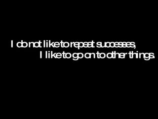 I do not like to repeat successes,  I like to go on to other things.  