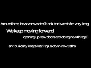 Around here, however we don’t look backwards for very long. We keep moving forward, and curiosity keeps leading us down new paths. opening up new doors and doing new things…