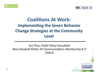 Coali&ons	
  At	
  Work:	
  	
  
Implemen&ng	
  the	
  Seven	
  Behavior	
  
Change	
  Strategies	
  at	
  the	
  Community	
  
Level	
  
________________________	
  
Sue	
  Thau,	
  Public	
  Policy	
  Consultant	
  
Mary	
  Elizabeth	
  Ellio9,	
  VP,	
  Communica<ons,	
  Membership	
  &	
  IT	
  
CADCA	
  
1	
  
 