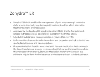 Progressive	
  Medical,	
  Inc.	
  	
  -­‐	
  	
  Copyright	
  2014	
  -­‐	
  All	
  Rights	
  Reserved	
  
Zohydro™	
  ER	
  
•  Zohydro	
  ER	
  is	
  indicated	
  for	
  the	
  management	
  of	
  pain	
  severe	
  enough	
  to	
  require	
  
daily,	
  around-­‐the-­‐clock,	
  long-­‐term	
  opioid	
  treatment	
  and	
  for	
  which	
  alterna#ve	
  
treatment	
  op#ons	
  are	
  inadequate.	
  	
  	
  
•  Approved	
  by	
  the	
  Food	
  and	
  Drug	
  Administra#on	
  (FDA),	
  it	
  is	
  the	
  ﬁrst	
  extended-­‐
release	
  hydrocodone	
  only	
  pain	
  reliever	
  available	
  in	
  the	
  United	
  States.	
  
•  Schedule	
  II	
  substance;	
  a	
  new	
  prescrip#on	
  is	
  required	
  for	
  every	
  ﬁll.	
  
•  Its	
  formula#on	
  does	
  not	
  include	
  abuse-­‐deterrent	
  proper#es	
  and	
  risk	
  poten#al	
  has	
  
sparked	
  public	
  outcry	
  and	
  vigorous	
  debate.	
  
•  Our	
  posi#on	
  is	
  that	
  the	
  risks	
  associated	
  with	
  this	
  new	
  medica#on	
  likely	
  outweigh	
  
the	
  beneﬁt	
  and	
  we	
  are	
  strongly	
  recommending	
  that	
  our	
  customers	
  either	
  exclude	
  
this	
  medica#on	
  from	
  their	
  customized	
  Medica#on	
  Plans/Formularies	
  or	
  at	
  a	
  
minimum	
  require	
  Prior	
  Authoriza#on	
  as	
  is	
  consistent	
  with	
  our	
  standard	
  approach.	
  
26	
  
 