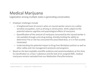 Progressive	
  Medical,	
  Inc.	
  	
  -­‐	
  	
  Copyright	
  2014	
  -­‐	
  All	
  Rights	
  Reserved	
  
Medical	
  Marijuana	
  
Legaliza#on	
  among	
  mul#ple	
  states	
  is	
  genera#ng	
  conversa#on	
  
•  Employer	
  challenges	
  include	
  
–  A	
  heightened	
  level	
  of	
  concern	
  when	
  an	
  injured	
  worker	
  returns	
  to	
  a	
  safety-­‐
sensi#ve	
  occupa#on,	
  such	
  as	
  driving	
  or	
  construc#on,	
  while	
  subject	
  to	
  the	
  
poten#al	
  adverse	
  cogni#ve	
  and	
  psychological	
  eﬀects	
  of	
  marijuana.	
  	
  
–  Quan#ﬁca#on	
  of	
  the	
  amount	
  of	
  marijuana	
  consumed	
  by	
  the	
  injured	
  worker	
  is	
  
not	
  available	
  through	
  urine	
  drug	
  tes#ng,	
  thereby	
  limi#ng	
  the	
  ability	
  to	
  
determine	
  if	
  he	
  or	
  she	
  has	
  consumed	
  the	
  prescribed	
  dose,	
  or	
  is	
  in	
  fact	
  acutely	
  
intoxicated.	
  	
  	
  
–  Understanding	
  the	
  poten#al	
  impact	
  to	
  Drug	
  Free	
  Workplace	
  policies	
  as	
  well	
  as	
  
other	
  safety	
  and	
  risk	
  management	
  protocols	
  and	
  programs	
  
•  Based	
  on	
  the	
  best	
  available	
  scien#ﬁc	
  evidence	
  and	
  recommenda#ons	
  at	
  this	
  #me,	
  
its	
  classiﬁca#on	
  as	
  a	
  Class	
  I	
  substance	
  and	
  the	
  lack	
  of	
  an	
  assigned	
  NDC,	
  medical	
  
marijuana	
  remains	
  excluded	
  from	
  our	
  Medica#on	
  Plans/formularies	
  
27	
  
 