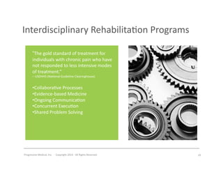 Progressive	
  Medical,	
  Inc.	
  	
  -­‐	
  	
  Copyright	
  2014	
  -­‐	
  All	
  Rights	
  Reserved	
  
Interdisciplinary	
  Rehabilita#on	
  Programs	
  
“The	
  gold	
  standard	
  of	
  treatment	
  for	
  
individuals	
  with	
  chronic	
  pain	
  who	
  have	
  
not	
  responded	
  to	
  less	
  intensive	
  modes	
  
of	
  treatment.”	
  
–	
  USDHHS	
  (Na#onal	
  Guideline	
  Clearinghouse)	
  	
  
• Collabora#ve	
  Processes	
  	
  
• Evidence-­‐based	
  Medicine	
  
• Ongoing	
  Communica#on	
  
• Concurrent	
  Execu#on	
  
• Shared	
  Problem	
  Solving	
  
29	
  
 