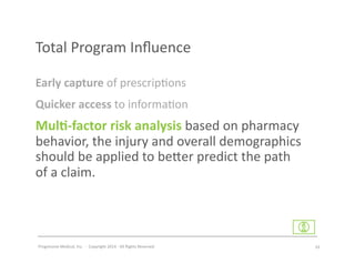Progressive	
  Medical,	
  Inc.	
  	
  -­‐	
  	
  Copyright	
  2014	
  -­‐	
  All	
  Rights	
  Reserved	
  
Quicker	
  access	
  to	
  informa#on	
  
Early	
  capture	
  of	
  prescrip#ons	
  	
  
Mul7-­‐factor	
  risk	
  analysis	
  based	
  on	
  pharmacy	
  
behavior,	
  the	
  injury	
  and	
  overall	
  demographics	
  
should	
  be	
  applied	
  to	
  be^er	
  predict	
  the	
  path	
  	
  
of	
  a	
  claim.	
  
Total	
  Program	
  Inﬂuence	
  
33	
  
 