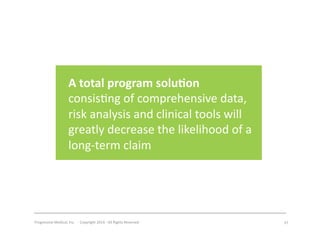 Progressive	
  Medical,	
  Inc.	
  	
  -­‐	
  	
  Copyright	
  2014	
  -­‐	
  All	
  Rights	
  Reserved	
   37	
  
A	
  total	
  program	
  solu7on	
  
consis#ng	
  of	
  comprehensive	
  data,	
  
risk	
  analysis	
  and	
  clinical	
  tools	
  will	
  
greatly	
  decrease	
  the	
  likelihood	
  of	
  a	
  
long-­‐term	
  claim	
  	
  	
  
 