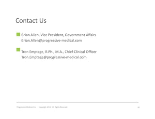 Progressive	
  Medical,	
  Inc.	
  	
  -­‐	
  	
  Copyright	
  2014	
  -­‐	
  All	
  Rights	
  Reserved	
  
Contact	
  Us	
  
Brian	
  Allen,	
  Vice	
  President,	
  Government	
  Aﬀairs	
  
Brian.Allen@progressive-­‐medical.com	
  
Tron	
  Emptage,	
  R.Ph.,	
  M.A.,	
  Chief	
  Clinical	
  Oﬃcer	
  
Tron.Emptage@progressive-­‐medical.com	
  
42	
  
 