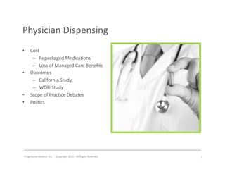 Progressive	
  Medical,	
  Inc.	
  	
  -­‐	
  	
  Copyright	
  2014	
  -­‐	
  All	
  Rights	
  Reserved	
  
Physician	
  Dispensing	
  
•  Cost	
  
–  Repackaged	
  Medica#ons	
  
–  Loss	
  of	
  Managed	
  Care	
  Beneﬁts	
  
•  Outcomes	
  
–  California	
  Study	
  
–  WCRI	
  Study	
  
•  Scope	
  of	
  Prac#ce	
  Debates	
  
•  Poli#cs	
  
5	
  
Insert icon
 