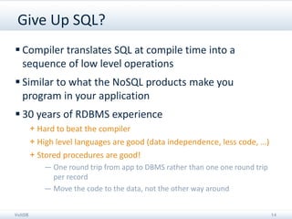Give Up SQL?
 Compiler translates SQL at compile time into a
  sequence of low level operations
 Similar to what the NoSQL products make you
  program in your application
 30 years of RDBMS experience
         + Hard to beat the compiler
         + High level languages are good (data independence, less code, …)
         + Stored procedures are good!
            — One round trip from app to DBMS rather than one one round trip
              per record
            — Move the code to the data, not the other way around


VoltDB                                                                         14
 