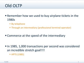 Old OLTP

  Remember how we used to buy airplane tickets in the
   1980s
         + By telephone
         + Through an intermediary (professional terminal operator)


  Commerce at the speed of the intermediary


  In 1985, 1,000 transactions per second was considered
   an incredible stretch goal!!!!
         + HPTS (1985)

VoltDB                                                                2
 