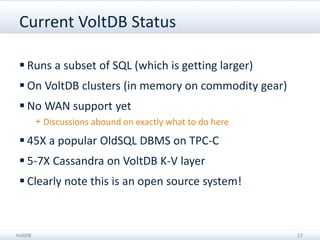 Current VoltDB Status

  Runs a subset of SQL (which is getting larger)
  On VoltDB clusters (in memory on commodity gear)
  No WAN support yet
         + Discussions abound on exactly what to do here

  45X a popular OldSQL DBMS on TPC-C
  5-7X Cassandra on VoltDB K-V layer
  Clearly note this is an open source system!



VoltDB                                                     27
 