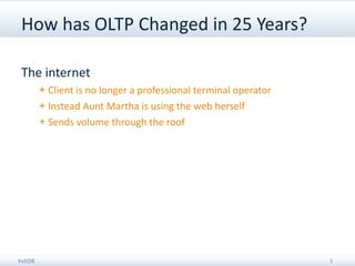 How has OLTP Changed in 25 Years?

 The internet
         + Client is no longer a professional terminal operator
         + Instead Aunt Martha is using the web herself
         + Sends volume through the roof




VoltDB                                                            3
 