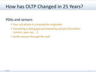 How has OLTP Changed in 25 Years?

 PDAs and sensors
         + Your cell phone is a transaction originator
         + Everything is being geo-positioned by sensors (marathon
           runners, your car, ….)
         + Sends volume through the roof




VoltDB                                                               4
 