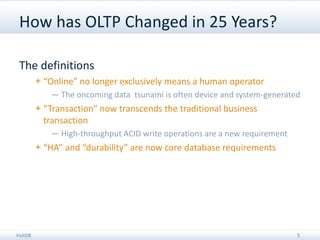 How has OLTP Changed in 25 Years?

 The definitions
         + “Online” no longer exclusively means a human operator
            — The oncoming data tsunami is often device and system-generated
         + “Transaction” now transcends the traditional business
           transaction
            — High-throughput ACID write operations are a new requirement
         + “HA” and “durability” are now core database requirements




VoltDB                                                                      5
 
