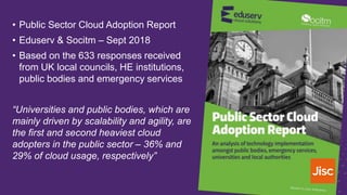 • Public Sector Cloud Adoption Report
• Eduserv & Socitm – Sept 2018
• Based on the 633 responses received
from UK local councils, HE institutions,
public bodies and emergency services
“Universities and public bodies, which are
mainly driven by scalability and agility, are
the first and second heaviest cloud
adopters in the public sector – 36% and
29% of cloud usage, respectively”
 