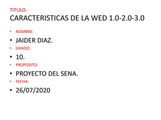 TITULO:
CARACTERISTICAS DE LA WED 1.0-2.0-3.0
• NOMBRE:
• JAIDER DIAZ.
• GRADO:
• 10.
• PROPOSITO:
• PROYECTO DEL SENA.
• FECHA:
• 26/07/2020
 