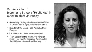 Dr. Jessica Fanzo
Bloomberg School of Public Health
Johns Hopkins University
• Bloomberg Distinguished Associate Professor
of Global Food & Agriculture Policy & Ethics
• Director of the Global Food Policy & Ethics
Program
• Co-chair of the Global Nutrition Report
• Team Leader for the High-Level Panel of
Experts for Food Systems and Nutrition for
the UN Committee on Food Security
 