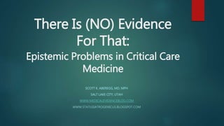 There Is (NO) Evidence
For That:
Epistemic Problems in Critical Care
Medicine
SCOTT K. ABEREGG, MD, MPH
SALT LAKE CITY, UTAH
WWW.MEDICALEVIDENCEBLOG.COM
WWW.STATUSIATROGENICUS.BLOGSPOT.COM
 