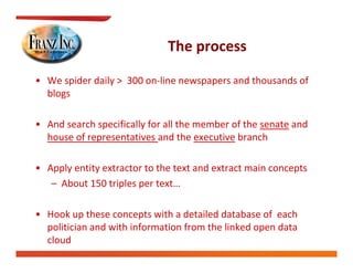 The process
                              The process

• We spider daily >  300 on‐line newspapers and thousands of 
       p        y                    p p
  blogs

• And search specifically for all the member of the senate and  
  house of representatives and the executive branch

• Apply entity extractor to the text and extract main concepts 
   – About 150 triples per text…
                   p p

• Hook up these concepts with a detailed database of  each 
  politician and with information from the linked open data 
  cloud
 