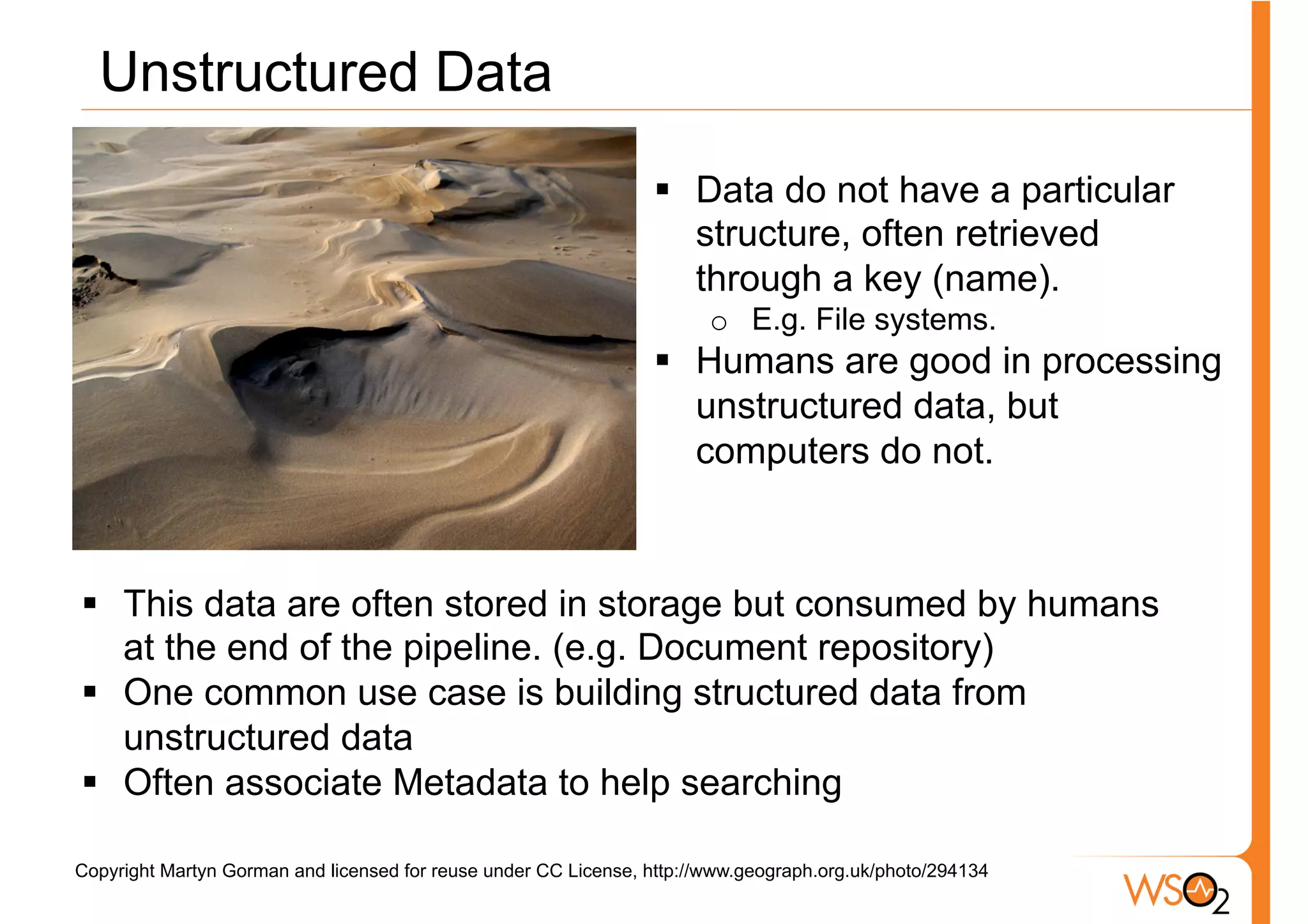Unstructured Data
                                                                 §  Data do not have a particular
                                                                     structure, often retrieved
                                                                     through a key (name).
                                                                        o  E.g. File systems.
                                                                 §  Humans are good in processing
                                                                     unstructured data, but
                                                                     computers do not.



§  This data are often stored in storage but consumed by humans
    at the end of the pipeline. (e.g. Document repository)
§  One common use case is building structured data from
    unstructured data
§  Often associate Metadata to help searching

Copyright Martyn Gorman and licensed for reuse under CC License, http://www.geograph.org.uk/photo/294134
 