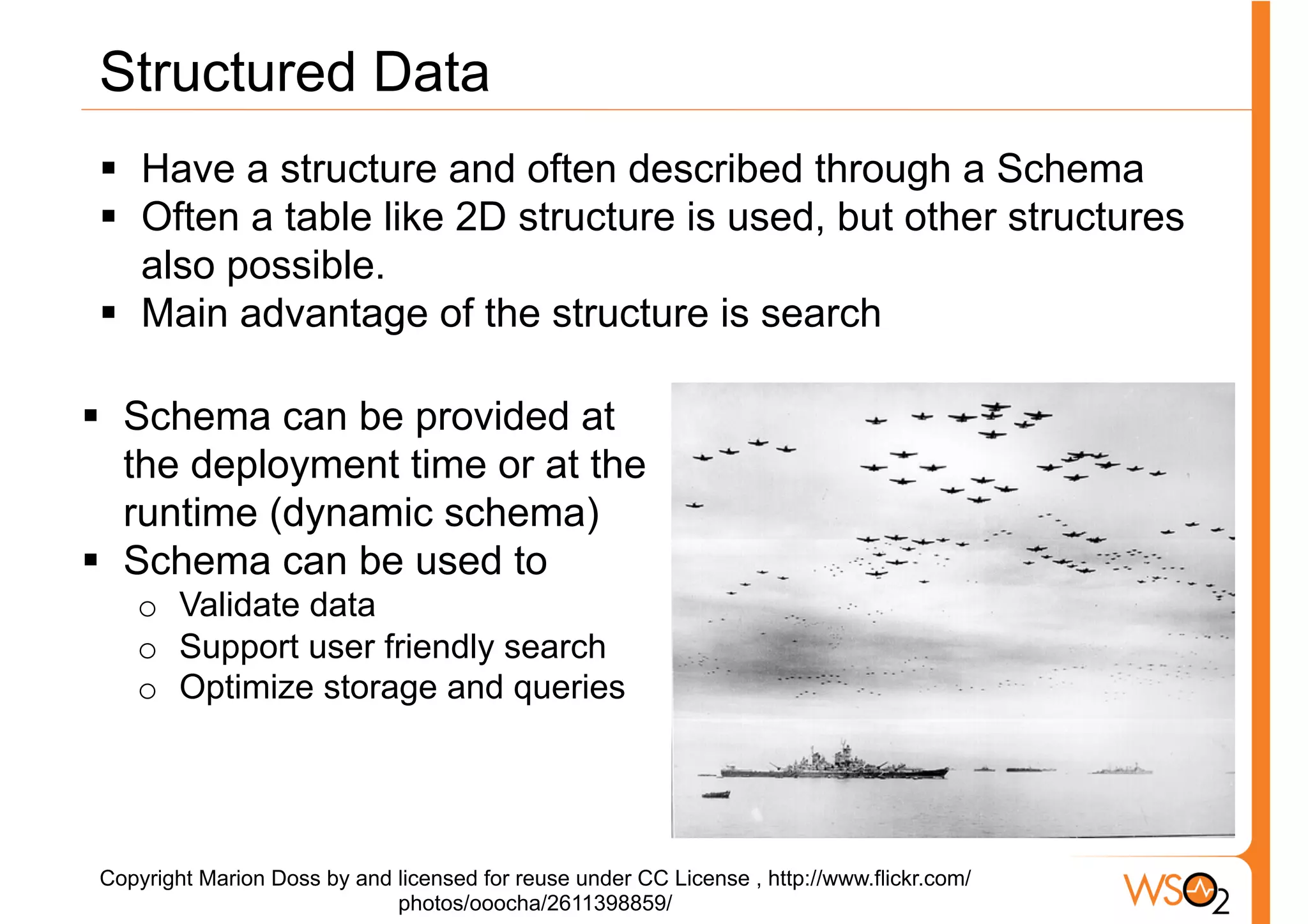 Structured Data
 §  Have a structure and often described through a Schema
 §  Often a table like 2D structure is used, but other structures
     also possible.
 §  Main advantage of the structure is search

§  Schema can be provided at
    the deployment time or at the
    runtime (dynamic schema)
§  Schema can be used to
    o  Validate data
    o  Support user friendly search
    o  Optimize storage and queries




 Copyright Marion Doss by and licensed for reuse under CC License , http://www.flickr.com/
                              photos/ooocha/2611398859/
 