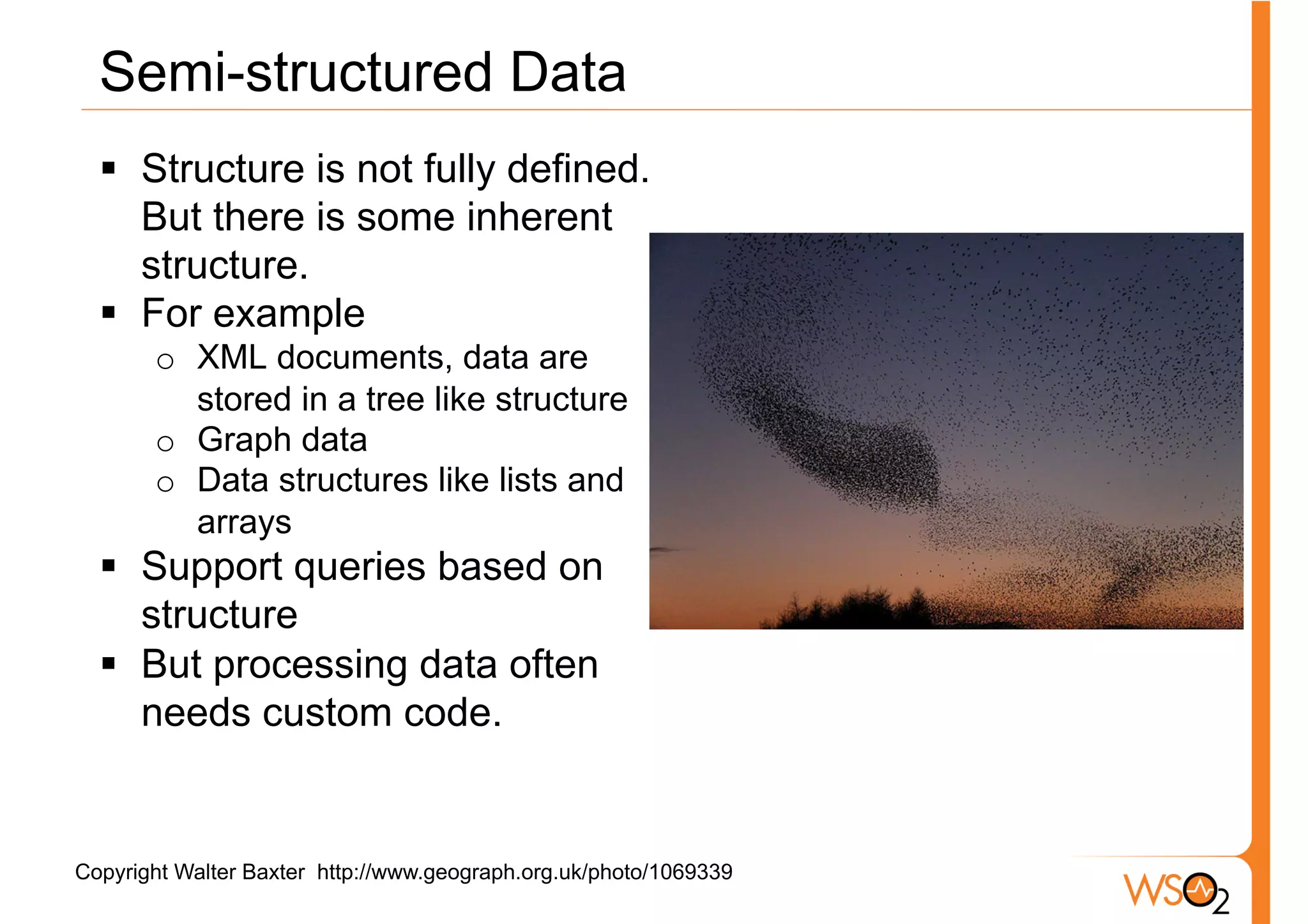 Semi-structured Data
  §  Structure is not fully defined.
      But there is some inherent
      structure.
  §  For example
       o  XML documents, data are
          stored in a tree like structure
       o  Graph data
       o  Data structures like lists and
          arrays
  §  Support queries based on
      structure
  §  But processing data often
      needs custom code.


Copyright Walter Baxter http://www.geograph.org.uk/photo/1069339
 